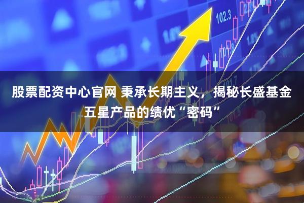 股票配资中心官网 秉承长期主义，揭秘长盛基金五星产品的绩优“密码”