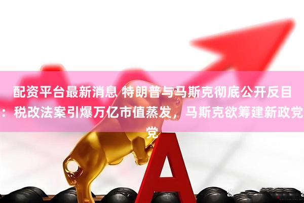 配资平台最新消息 特朗普与马斯克彻底公开反目：税改法案引爆万亿市值蒸发，马斯克欲筹建新政党