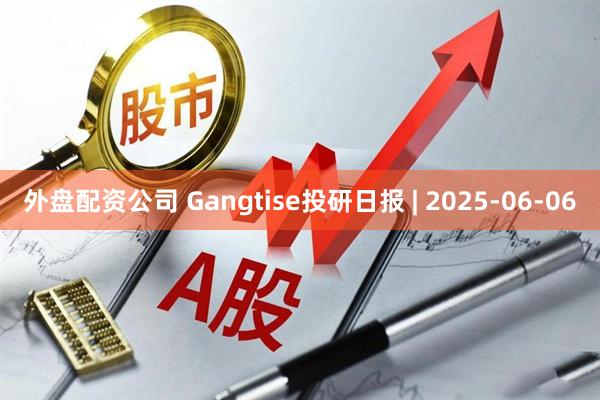 外盘配资公司 Gangtise投研日报 | 2025-06-06