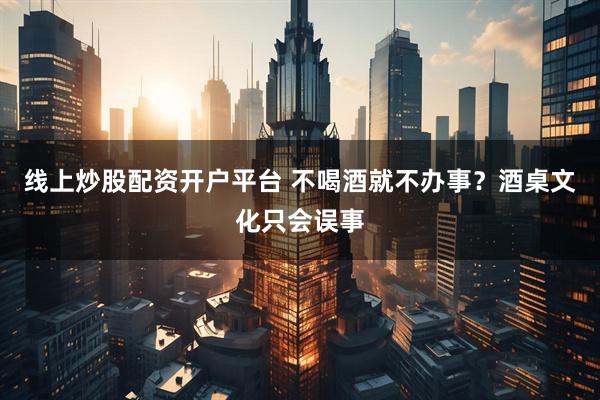 线上炒股配资开户平台 不喝酒就不办事？酒桌文化只会误事