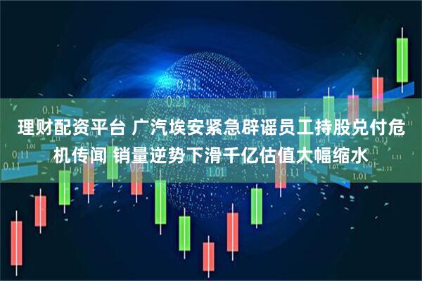 理财配资平台 广汽埃安紧急辟谣员工持股兑付危机传闻 销量逆势下滑千亿估值大幅缩水