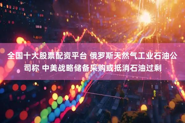 全国十大股票配资平台 俄罗斯天然气工业石油公司称 中美战略储备采购或抵消石油过剩