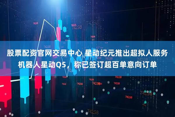 股票配资官网交易中心 星动纪元推出超拟人服务机器人星动Q5，称已签订超百单意向订单