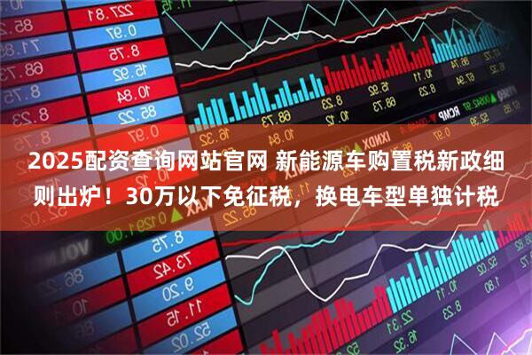 2025配资查询网站官网 新能源车购置税新政细则出炉！30万以下免征税，换电车型单独计税