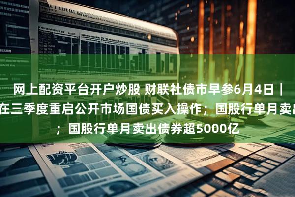 网上配资平台开户炒股 财联社债市早参6月4日｜市场预期央行或在三季度重启公开市场国债买入操作；国股行单月卖出债券超5000亿