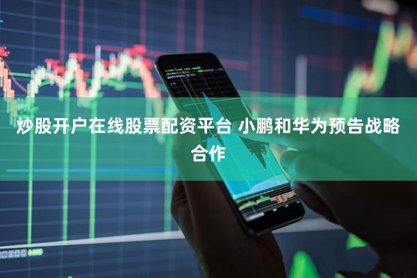 炒股开户在线股票配资平台 小鹏和华为预告战略合作