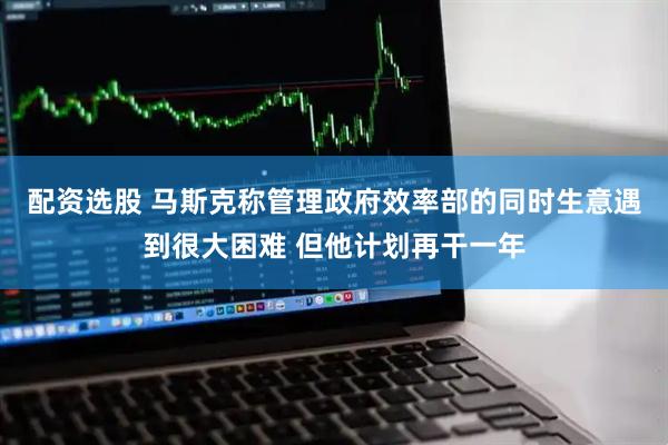 配资选股 马斯克称管理政府效率部的同时生意遇到很大困难 但他计划再干一年