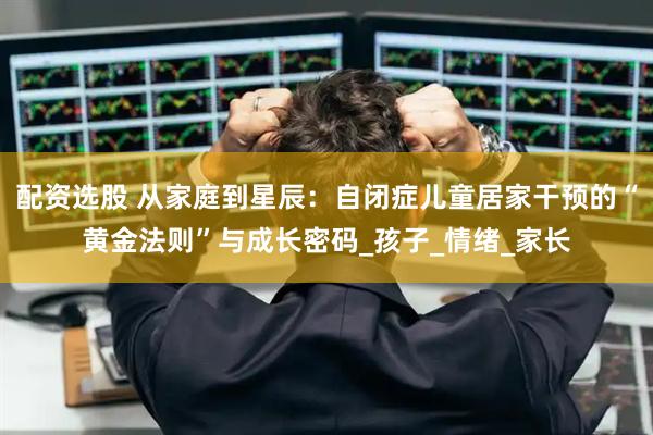 配资选股 从家庭到星辰：自闭症儿童居家干预的“黄金法则”与成长密码_孩子_情绪_家长