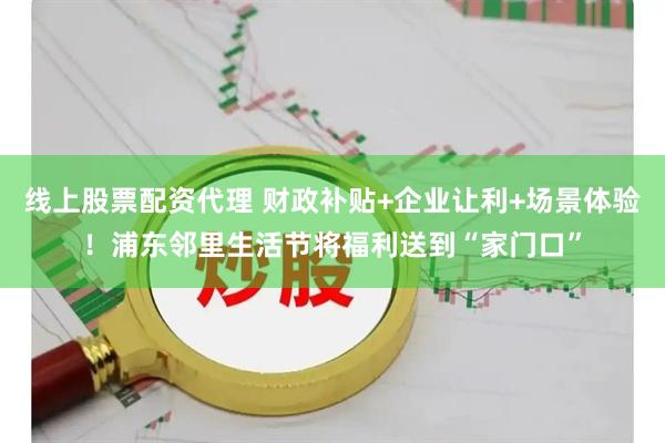 线上股票配资代理 财政补贴+企业让利+场景体验！浦东邻里生活节将福利送到“家门口”