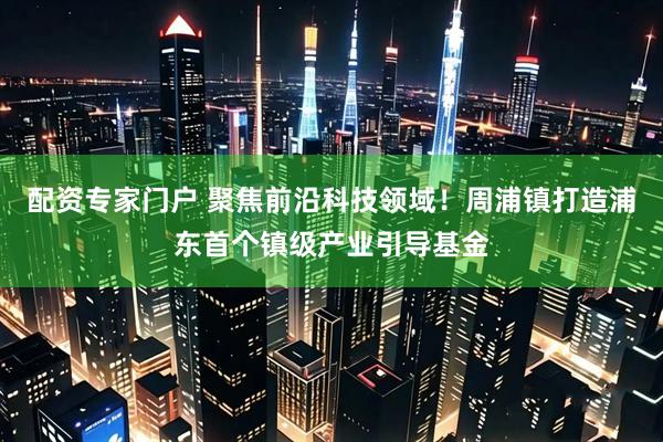 配资专家门户 聚焦前沿科技领域！周浦镇打造浦东首个镇级产业引导基金