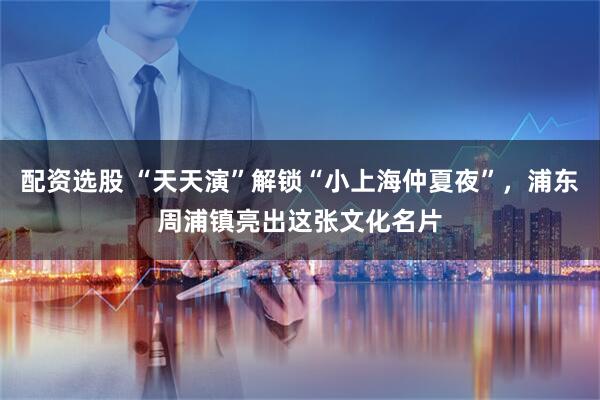 配资选股 “天天演”解锁“小上海仲夏夜”，浦东周浦镇亮出这张文化名片