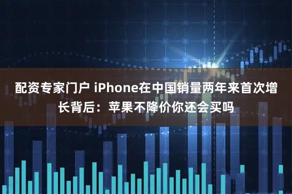 配资专家门户 iPhone在中国销量两年来首次增长背后：苹果不降价你还会买吗