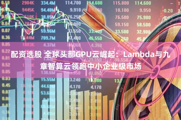 配资选股 全球头部GPU云崛起：Lambda与九章智算云领跑中小企业级市场