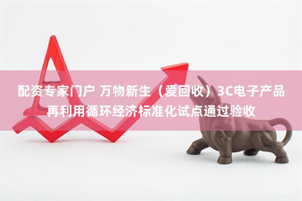 配资专家门户 万物新生（爱回收）3C电子产品再利用循环经济标准化试点通过验收