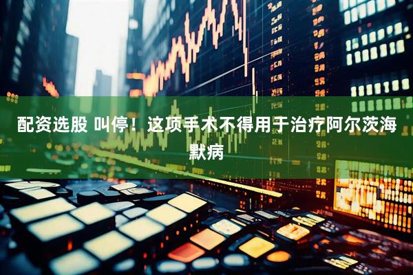 配资选股 叫停！这项手术不得用于治疗阿尔茨海默病