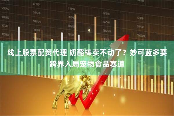 线上股票配资代理 奶酪棒卖不动了？妙可蓝多要跨界入局宠物食品赛道
