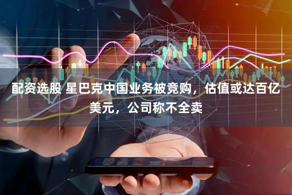 配资选股 星巴克中国业务被竞购，估值或达百亿美元，公司称不全卖