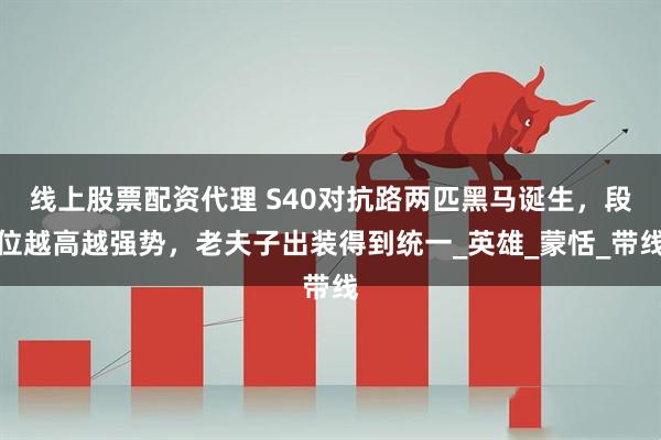 线上股票配资代理 S40对抗路两匹黑马诞生，段位越高越强势，老夫子出装得到统一_英雄_蒙恬_带线