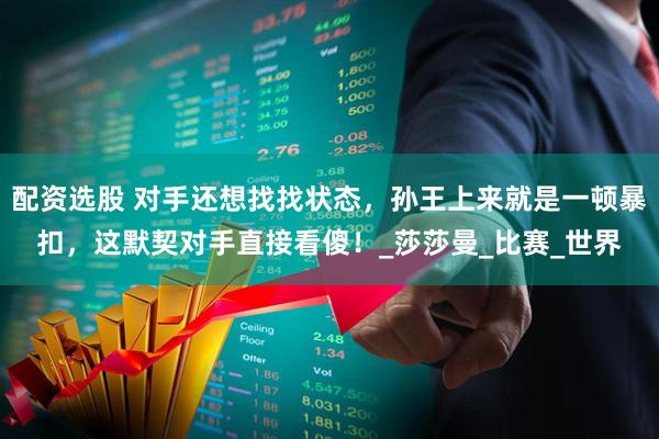 配资选股 对手还想找找状态，孙王上来就是一顿暴扣，这默契对手直接看傻！_莎莎曼_比赛_世界