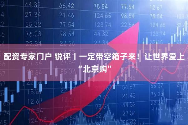 配资专家门户 锐评丨一定带空箱子来！让世界爱上“北京购”