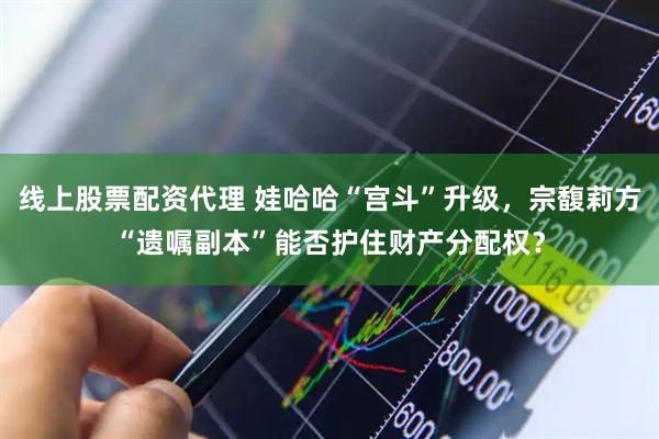 线上股票配资代理 娃哈哈“宫斗”升级，宗馥莉方“遗嘱副本”能否护住财产分配权？