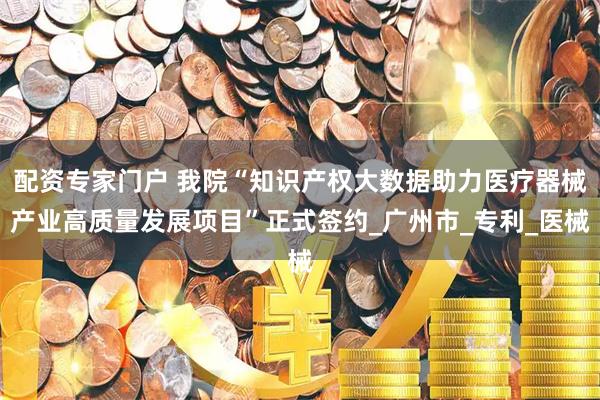 配资专家门户 我院“知识产权大数据助力医疗器械产业高质量发展项目”正式签约_广州市_专利_医械