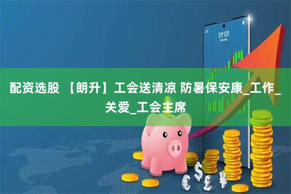 配资选股 【朗升】工会送清凉 防暑保安康_工作_关爱_工会主席