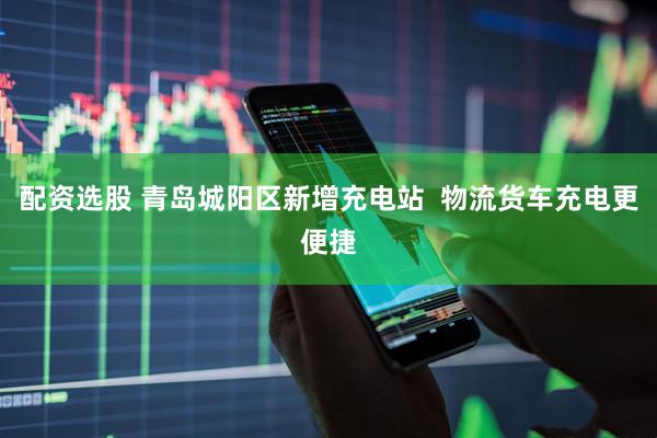 配资选股 青岛城阳区新增充电站  物流货车充电更便捷