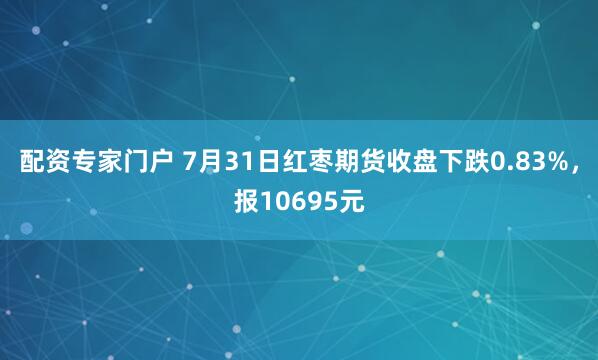 配资专家门户 7月31日红枣期货收盘下跌0.83%，报10695元