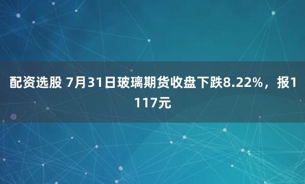 配资选股 7月31日玻璃期货收盘下跌8.22%，报1117元