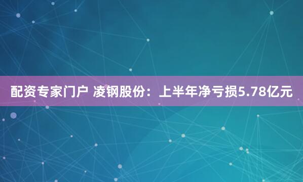 配资专家门户 凌钢股份：上半年净亏损5.78亿元