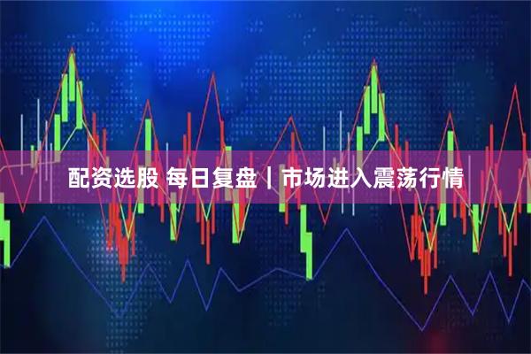 配资选股 每日复盘｜市场进入震荡行情