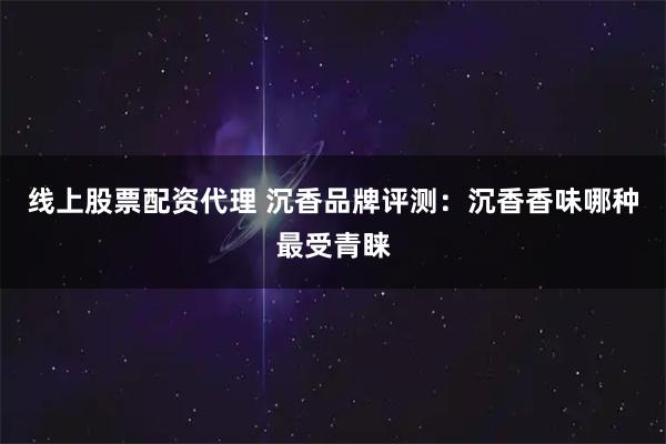 线上股票配资代理 沉香品牌评测：沉香香味哪种最受青睐
