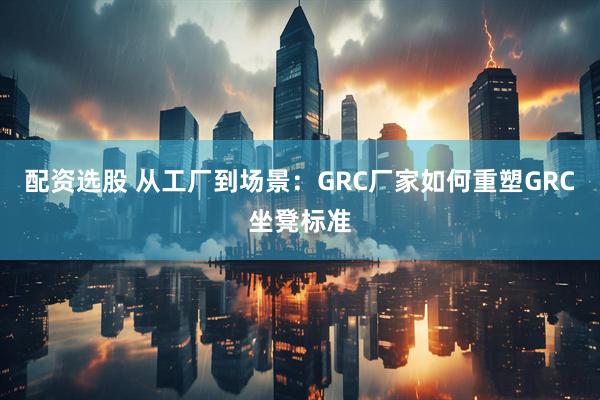 配资选股 从工厂到场景：GRC厂家如何重塑GRC坐凳标准