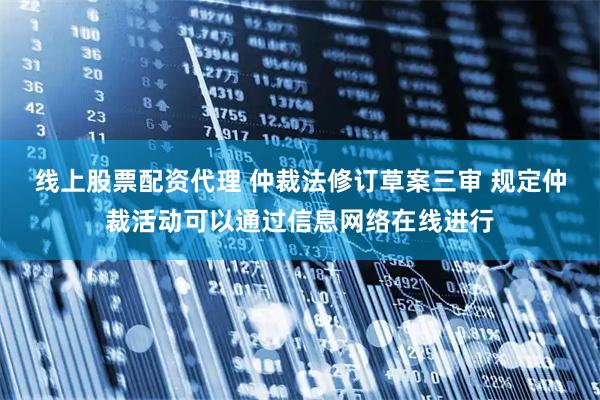 线上股票配资代理 仲裁法修订草案三审 规定仲裁活动可以通过信息网络在线进行