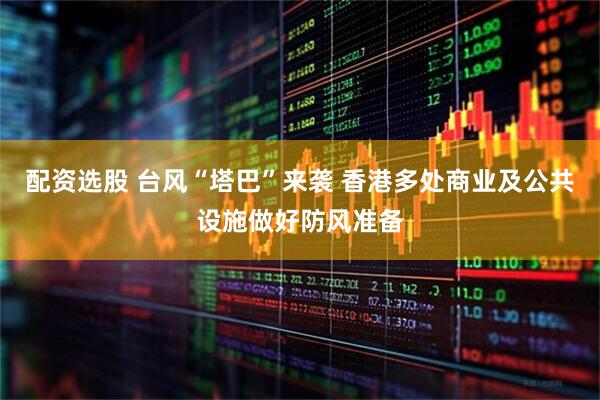 配资选股 台风“塔巴”来袭 香港多处商业及公共设施做好防风准备