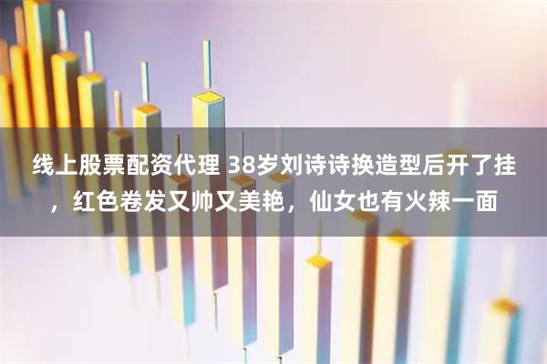线上股票配资代理 38岁刘诗诗换造型后开了挂，红色卷发又帅又美艳，仙女也有火辣一面