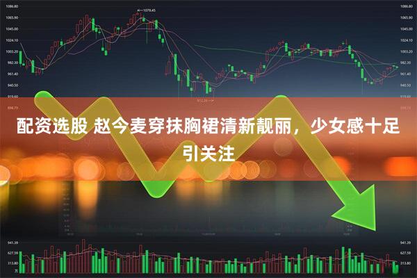 配资选股 赵今麦穿抹胸裙清新靓丽，少女感十足引关注