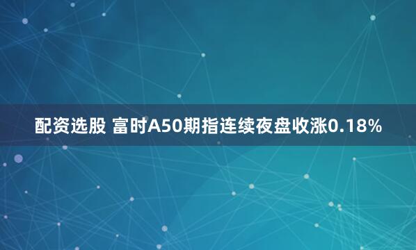 配资选股 富时A50期指连续夜盘收涨0.18%