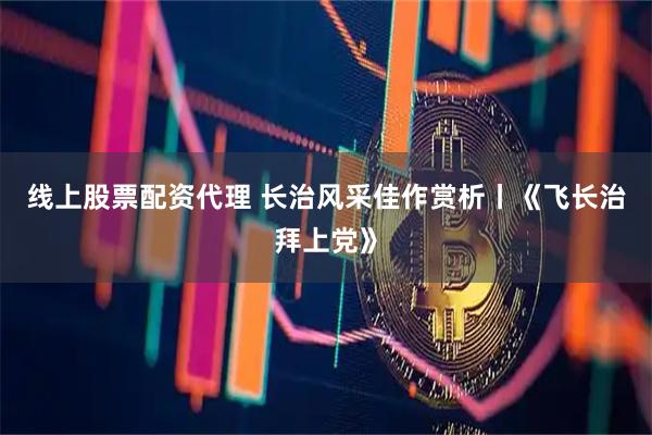线上股票配资代理 长治风采佳作赏析丨《飞长治拜上党》