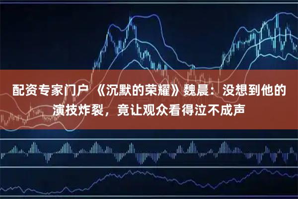 配资专家门户 《沉默的荣耀》魏晨：没想到他的演技炸裂，竟让观众看得泣不成声