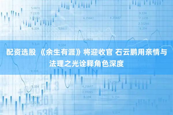 配资选股 《余生有涯》将迎收官 石云鹏用亲情与法理之光诠释角色深度