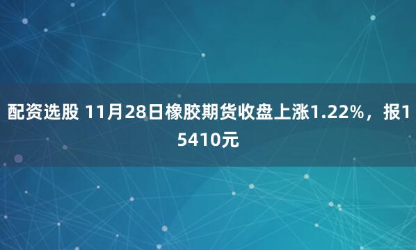 配资选股 11月28日橡胶期货收盘上涨1.22%，报15410元