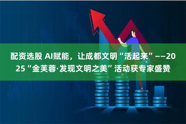 配资选股 AI赋能，让成都文明“活起来”——2025“金芙蓉·发现文明之美”活动获专家盛赞