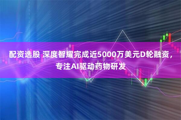 配资选股 深度智耀完成近5000万美元D轮融资，专注AI驱动药物研发