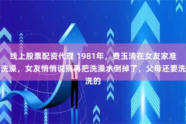 线上股票配资代理 1981年，费玉清在女友家准备洗澡，女友悄悄说别再把洗澡水倒掉了，父母还要洗的