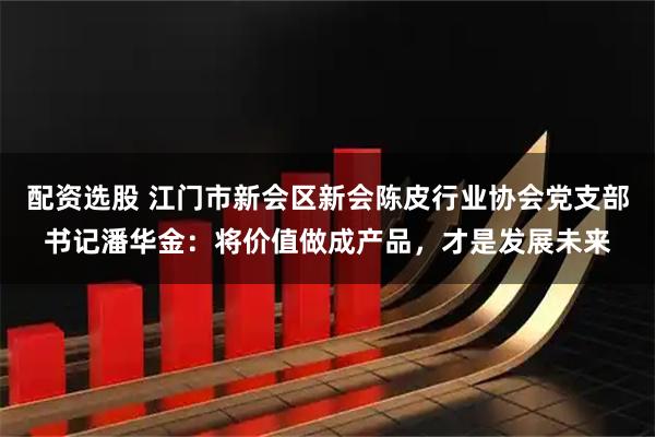 配资选股 江门市新会区新会陈皮行业协会党支部书记潘华金：将价值做成产品，才是发展未来