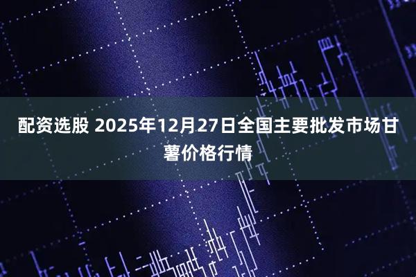 配资选股 2025年12月27日全国主要批发市场甘薯价格行情