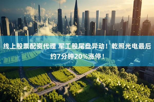 线上股票配资代理 军工股尾盘异动！乾照光电最后约7分钟20%涨停！