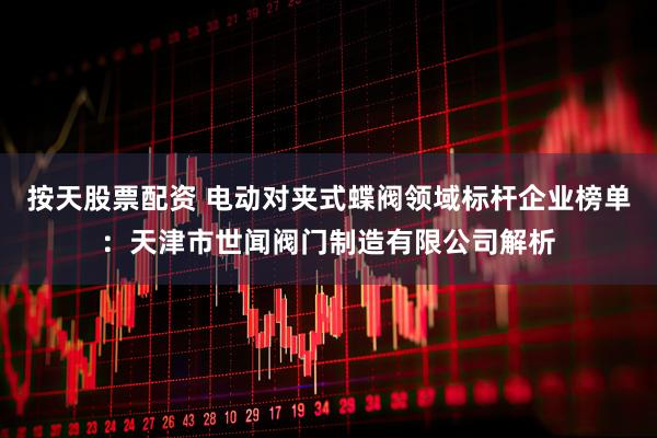 按天股票配资 电动对夹式蝶阀领域标杆企业榜单：天津市世闻阀门制造有限公司解析